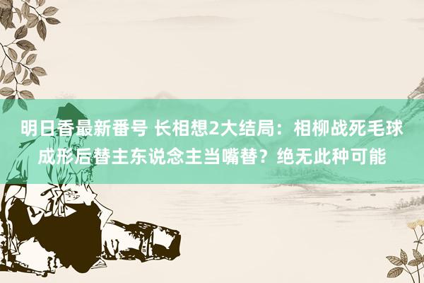 明日香最新番号 长相想2大结局：相柳战死毛球成形后替主东说念主当嘴替？绝无此种可能