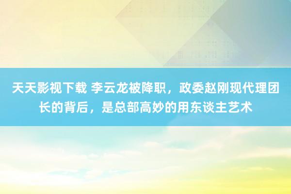 天天影视下载 李云龙被降职，政委赵刚现代理团长的背后，是总部高妙的用东谈主艺术