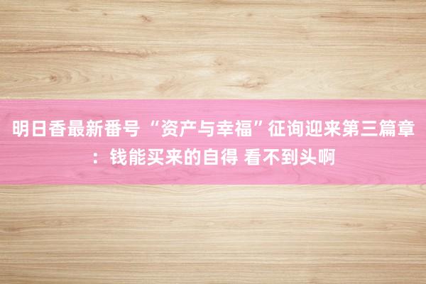 明日香最新番号 “资产与幸福”征询迎来第三篇章：钱能买来的自得 看不到头啊