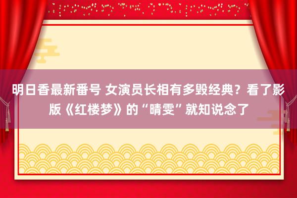 明日香最新番号 女演员长相有多毁经典？看了影版《红楼梦》的“晴雯”就知说念了