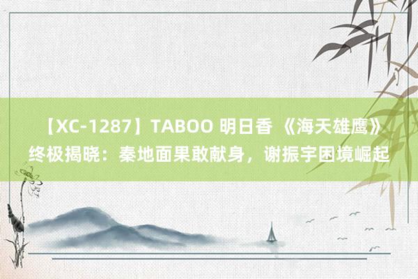 【XC-1287】TABOO 明日香 《海天雄鹰》终极揭晓：秦地面果敢献身，谢振宇困境崛起