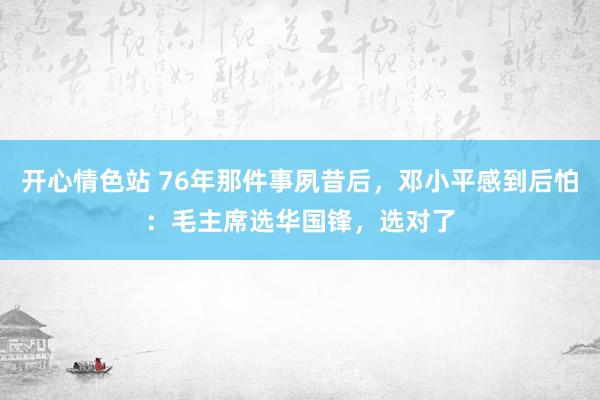 开心情色站 76年那件事夙昔后，邓小平感到后怕：毛主席选华国锋，选对了