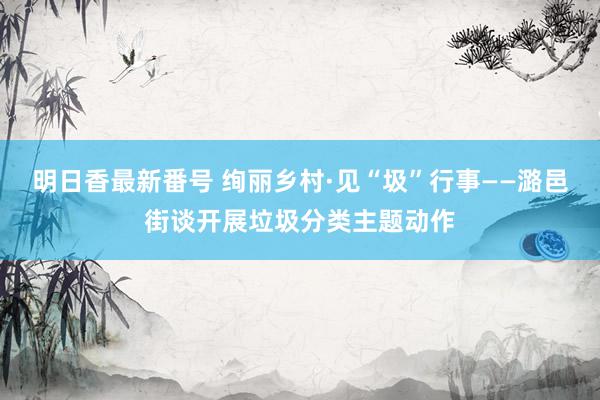 明日香最新番号 绚丽乡村·见“圾”行事——潞邑街谈开展垃圾分类主题动作