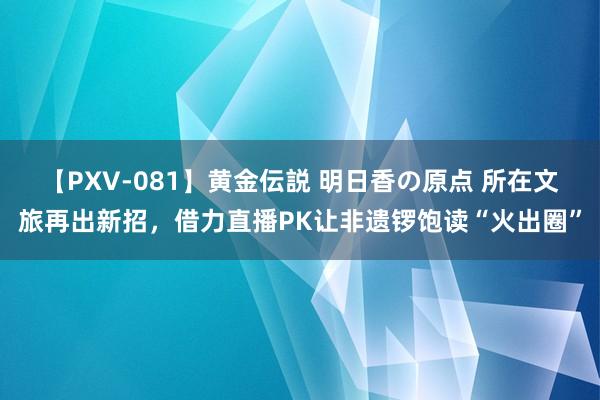 【PXV-081】黄金伝説 明日香の原点 所在文旅再出新招，借力直播PK让非遗锣饱读“火出圈”