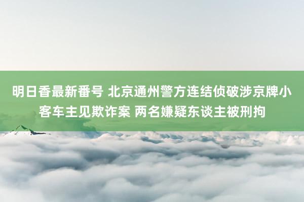 明日香最新番号 北京通州警方连结侦破涉京牌小客车主见欺诈案 两名嫌疑东谈主被刑拘