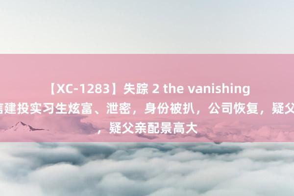 【XC-1283】失踪 2 the vanishing 明日香 中信建投实习生炫富、泄密，身份被扒，公司恢复，疑父亲配景高大