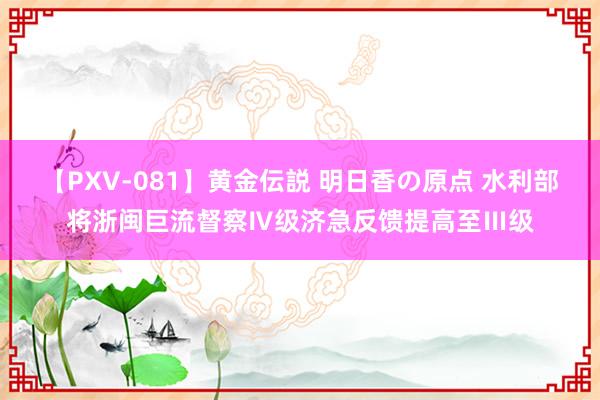 【PXV-081】黄金伝説 明日香の原点 水利部将浙闽巨流督察Ⅳ级济急反馈提高至Ⅲ级