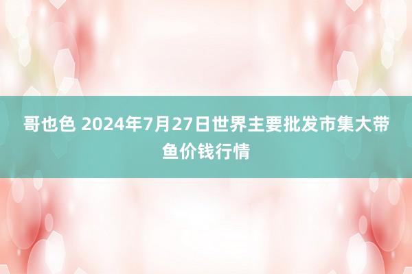 哥也色 2024年7月27日世界主要批发市集大带鱼价钱行情