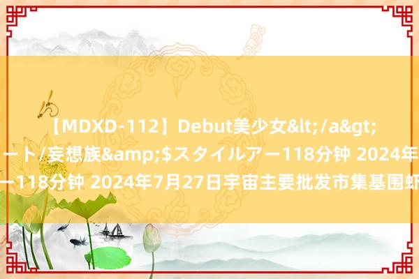 【MDXD-112】Debut美少女</a>2005-02-15スタイルアート/妄想族&$スタイルアー118分钟 2024年7月27日宇宙主要批发市集基围虾价钱行情