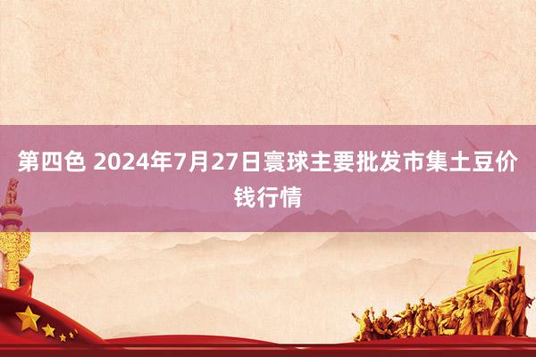 第四色 2024年7月27日寰球主要批发市集土豆价钱行情