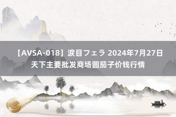 【AVSA-018】涙目フェラ 2024年7月27日天下主要批发商场圆茄子价钱行情