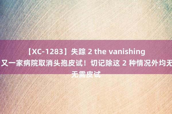 【XC-1283】失踪 2 the vanishing 明日香 又一家病院取消头孢皮试！切记除这 2 种情况外均无需皮试