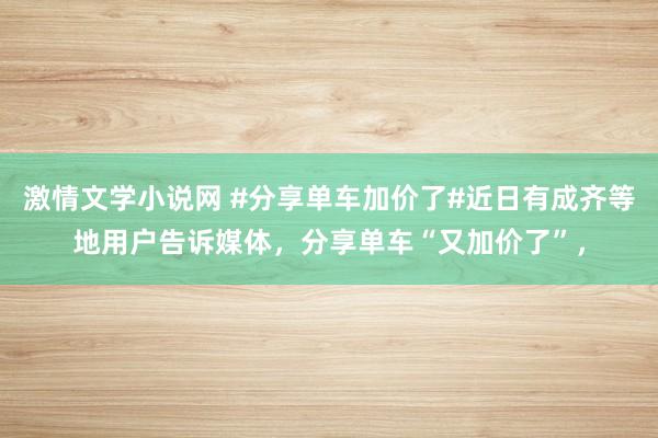 激情文学小说网 #分享单车加价了#近日有成齐等地用户告诉媒体，分享单车“又加价了”，