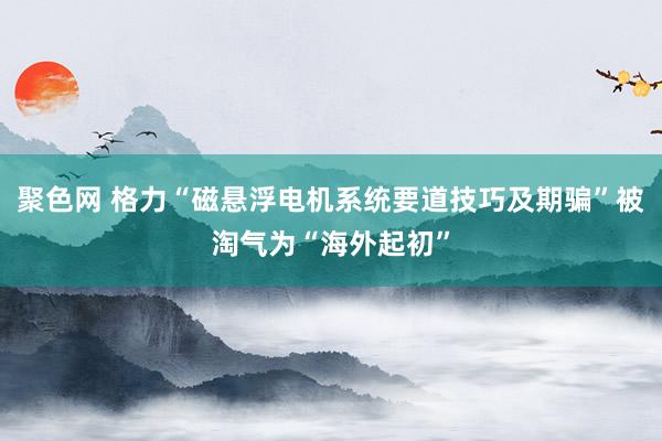 聚色网 格力“磁悬浮电机系统要道技巧及期骗”被淘气为“海外起初”