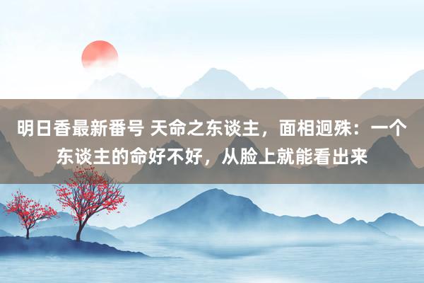 明日香最新番号 天命之东谈主，面相迥殊：一个东谈主的命好不好，从脸上就能看出来