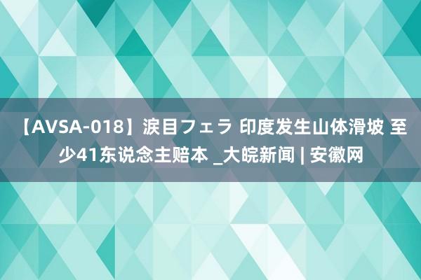 【AVSA-018】涙目フェラ 印度发生山体滑坡 至少41东说念主赔本 _大皖新闻 | 安徽网