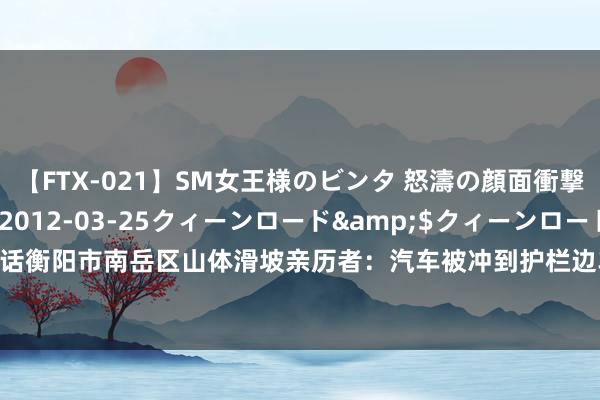 【FTX-021】SM女王様のビンタ 怒濤の顔面衝撃3時間</a>2012-03-25クィーンロード&$クィーンロード189分钟 对话衡阳市南岳区山体滑坡亲历者：汽车被冲到护栏边车门变形，从车窗爬出逃生_大皖新闻 | 安徽网