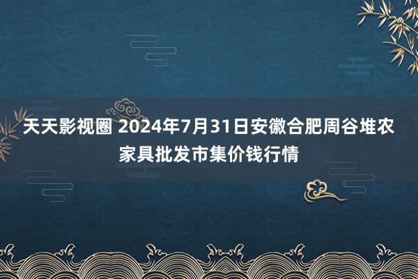 天天影视圈 2024年7月31日安徽合肥周谷堆农家具批发市集价钱行情