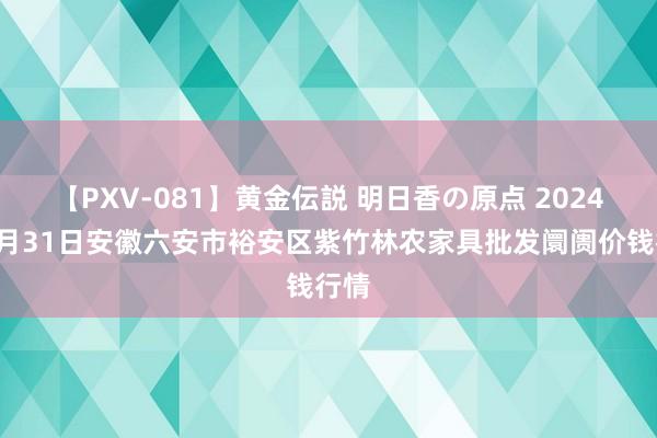 【PXV-081】黄金伝説 明日香の原点 2024年7月31日安徽六安市裕安区紫竹林农家具批发阛阓价钱行情