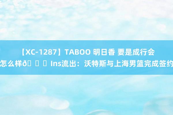 【XC-1287】TABOO 明日香 要是成行会怎么样?Ins流出：沃特斯与上海男篮完成签约