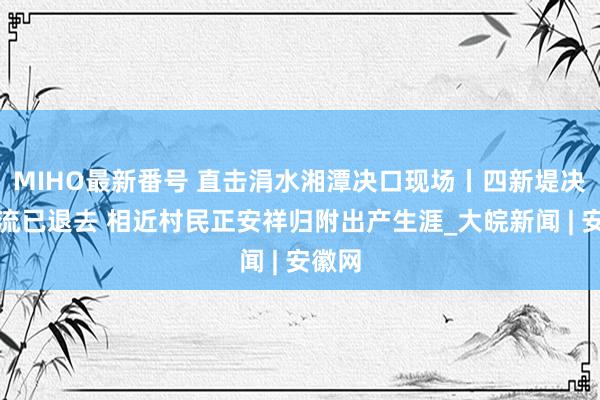 MIHO最新番号 直击涓水湘潭决口现场丨四新堤决口激流已退去 相近村民正安祥归附出产生涯_大皖新闻 | 安徽网