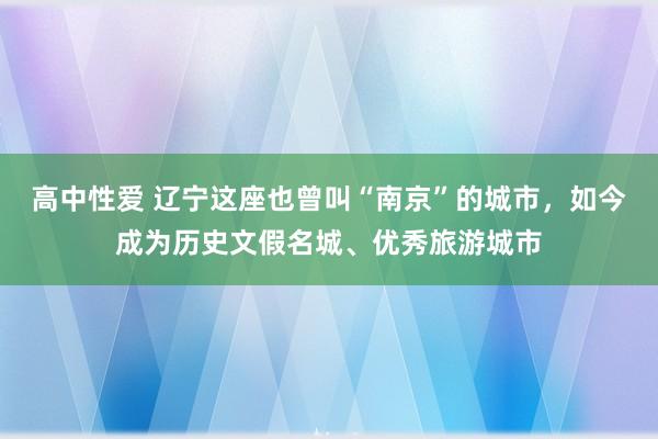 高中性爱 辽宁这座也曾叫“南京”的城市，如今成为历史文假名城、优秀旅游城市