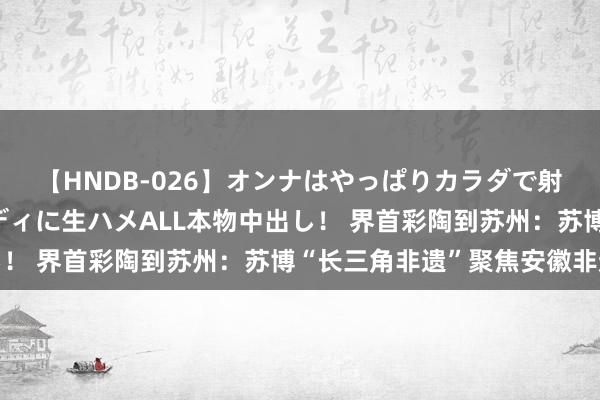 【HNDB-026】オンナはやっぱりカラダで射精する 厳選美巨乳ボディに生ハメALL本物中出し！ 界首彩陶到苏州：苏博“长三角非遗”聚焦安徽非遗