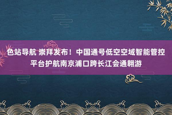 色站导航 崇拜发布！中国通号低空空域智能管控平台护航南京浦口跨长江会通翱游