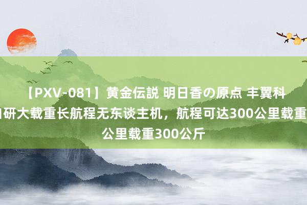 【PXV-081】黄金伝説 明日香の原点 丰翼科技发布自研大载重长航程无东谈主机，航程可达300公里载重300公斤