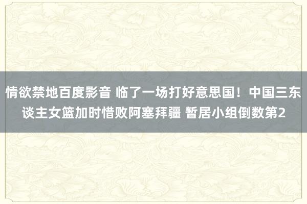 情欲禁地百度影音 临了一场打好意思国！中国三东谈主女篮加时惜败阿塞拜疆 暂居小组倒数第2