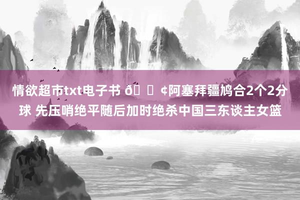 情欲超市txt电子书 ?阿塞拜疆鸠合2个2分球 先压哨绝平随后加时绝杀中国三东谈主女篮