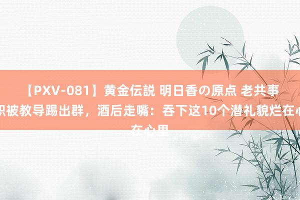 【PXV-081】黄金伝説 明日香の原点 老共事辞职被教导踢出群，酒后走嘴：吞下这10个潜礼貌烂在心里