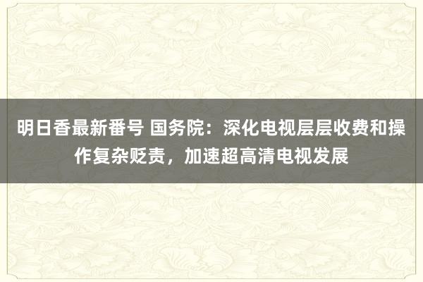 明日香最新番号 国务院：深化电视层层收费和操作复杂贬责，加速超高清电视发展