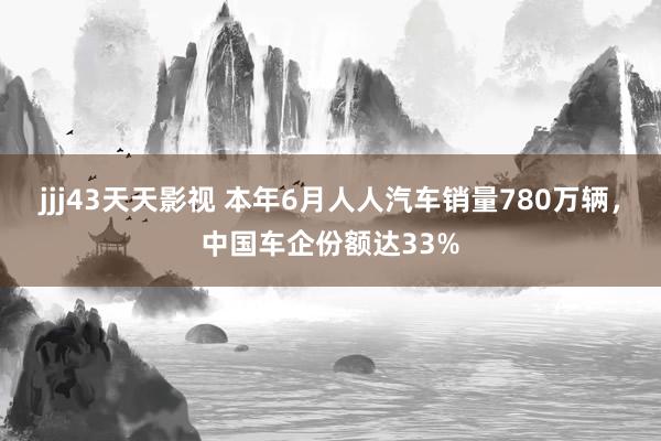 jjj43天天影视 本年6月人人汽车销量780万辆，中国车企份额达33%