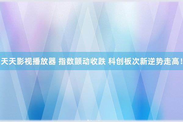 天天影视播放器 指数颤动收跌 科创板次新逆势走高！