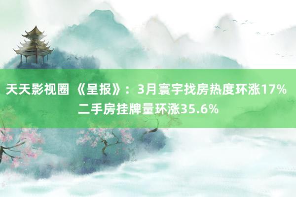 天天影视圈 《呈报》：3月寰宇找房热度环涨17% 二手房挂牌量环涨35.6%