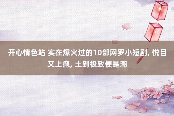 开心情色站 实在爆火过的10部网罗小短剧, 悦目又上瘾, 土到极致便是潮