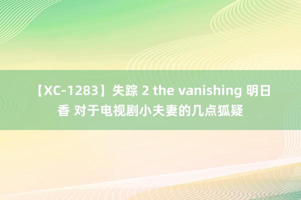 【XC-1283】失踪 2 the vanishing 明日香 对于电视剧小夫妻的几点狐疑