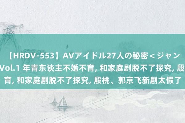 【HRDV-553】AVアイドル27人の秘密＜ジャンル別SEX＞4時間！！ Vol.1 年青东谈主不婚不育, 和家庭剧脱不了探究, 殷桃、郭京飞新剧太假了