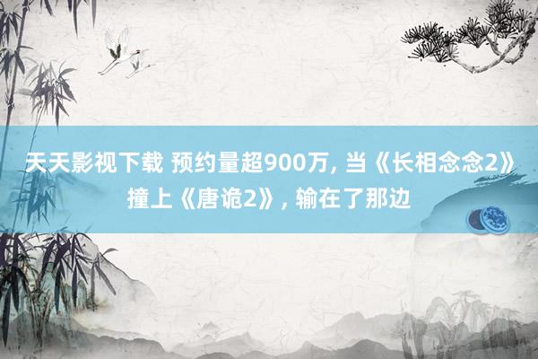 天天影视下载 预约量超900万， 当《长相念念2》撞上《唐诡2》， 输在了那边