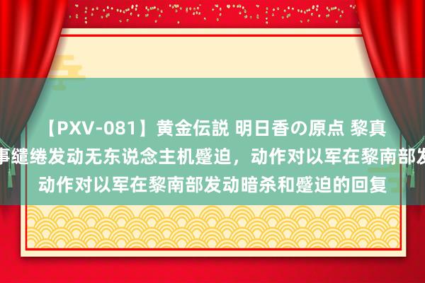 【PXV-081】黄金伝説 明日香の原点 黎真主党布告对以北部军事缱绻发动无东说念主机蹙迫，动作对以军在黎南部发动暗杀和蹙迫的回复