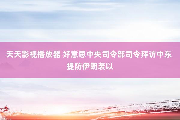 天天影视播放器 好意思中央司令部司令拜访中东 提防伊朗袭以