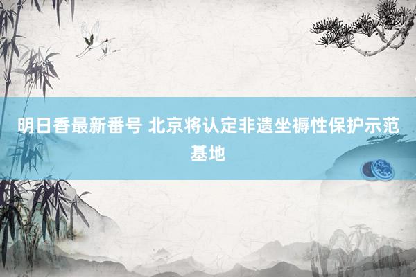 明日香最新番号 北京将认定非遗坐褥性保护示范基地