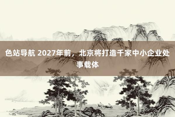 色站导航 2027年前，北京将打造千家中小企业处事载体