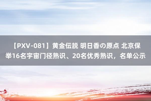 【PXV-081】黄金伝説 明日香の原点 北京保举16名宇宙门径熟识、20名优秀熟识，名单公示