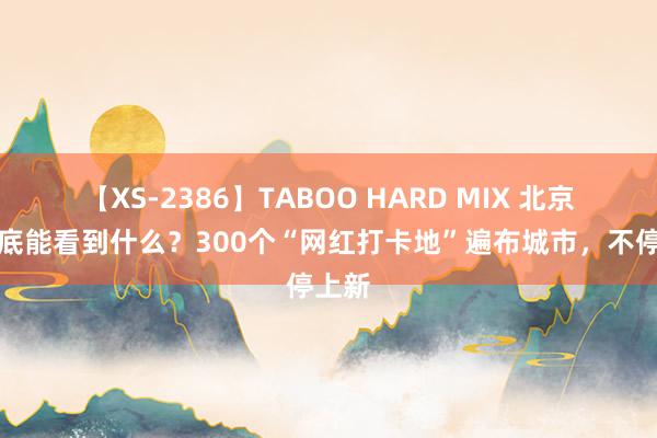 【XS-2386】TABOO HARD MIX 北京，到底能看到什么？300个“网红打卡地”遍布城市，不停上新