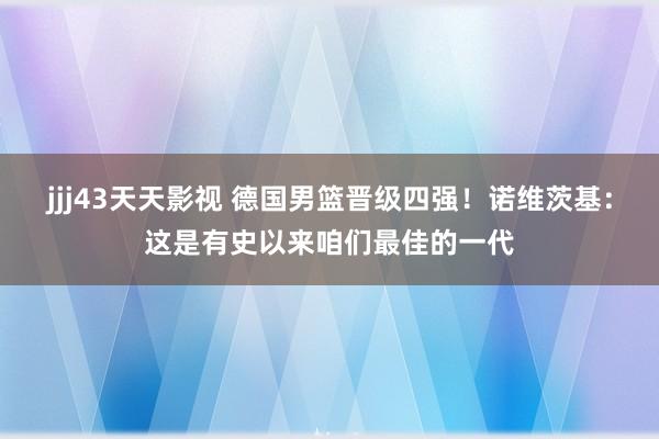 jjj43天天影视 德国男篮晋级四强！诺维茨基：这是有史以来咱们最佳的一代