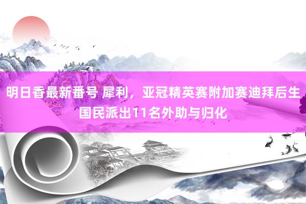 明日香最新番号 犀利，亚冠精英赛附加赛迪拜后生国民派出11名外助与归化