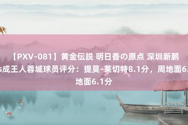 【PXV-081】黄金伝説 明日香の原点 深圳新鹏城vs成王人蓉城球员评分：提莫-莱切特8.1分，周地面6.1分