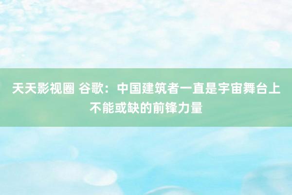 天天影视圈 谷歌：中国建筑者一直是宇宙舞台上不能或缺的前锋力量